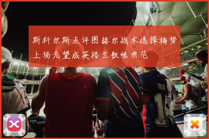 斯科尔斯点评图赫尔战术选择梅努上场无望成英格兰教练典范