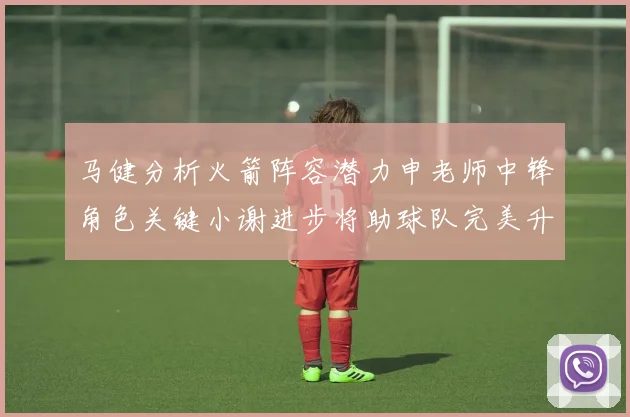 马健分析火箭阵容潜力申老师中锋角色关键小谢进步将助球队完美升级