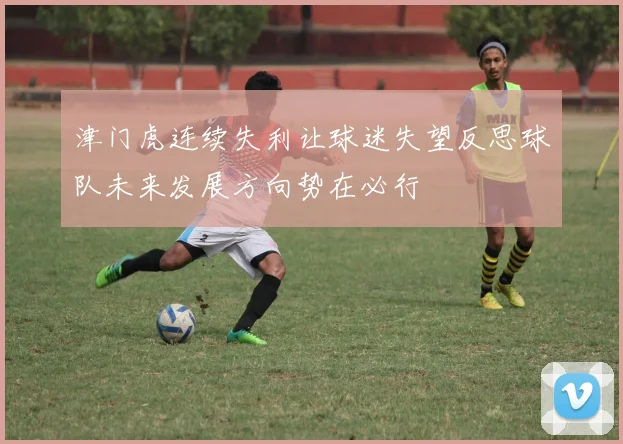 津门虎连续失利让球迷失望反思球队未来发展方向势在必行