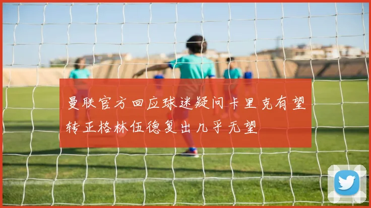 曼联官方回应球迷疑问卡里克有望转正格林伍德复出几乎无望