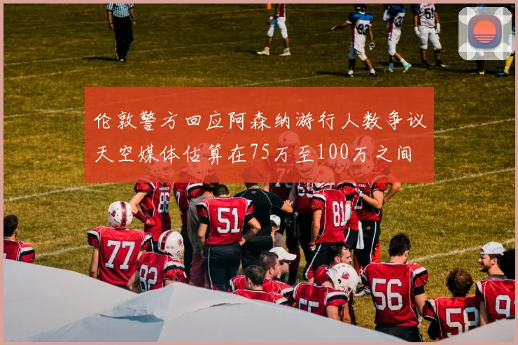 伦敦警方回应阿森纳游行人数争议天空媒体估算在75万至100万之间