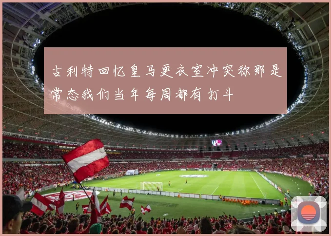 古利特回忆皇马更衣室冲突称那是常态我们当年每周都有打斗