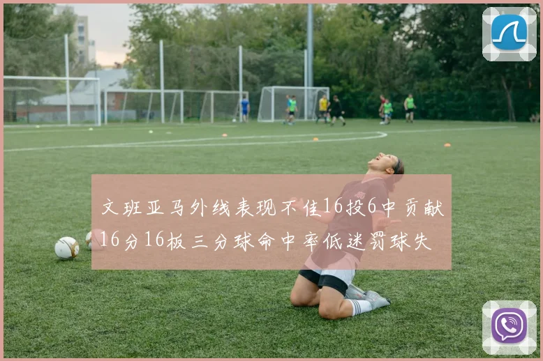 文班亚马外线表现不佳16投6中贡献16分16板三分球命中率低迷罚球失准影响球队表现