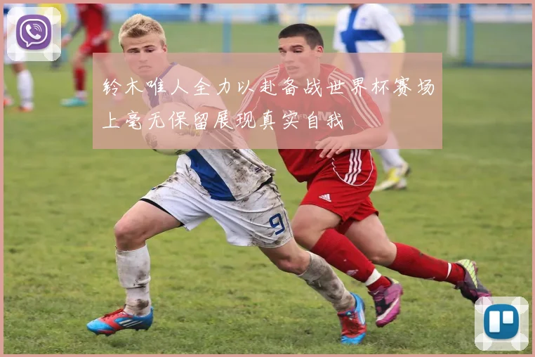 铃木唯人全力以赴备战世界杯赛场上毫无保留展现真实自我