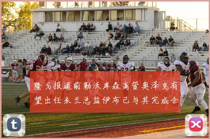 隆戈报道前勒沃库森高管奥泽克有望出任米兰总监伊布已与其完成会面