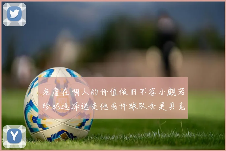 老詹在湖人的价值依旧不容小觑若珍妮选择送走他或许球队会更具竞争力