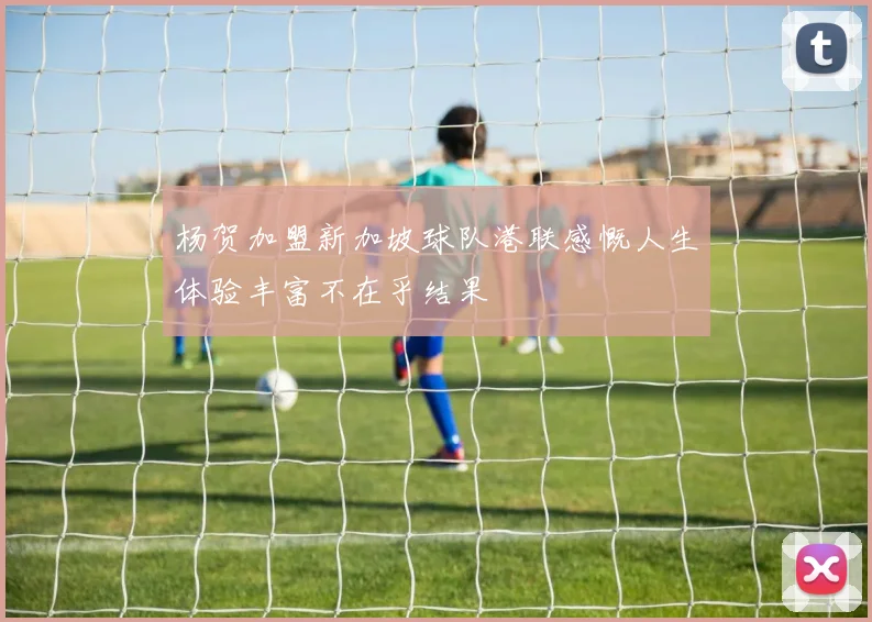 杨贺加盟新加坡球队港联感慨人生体验丰富不在乎结果