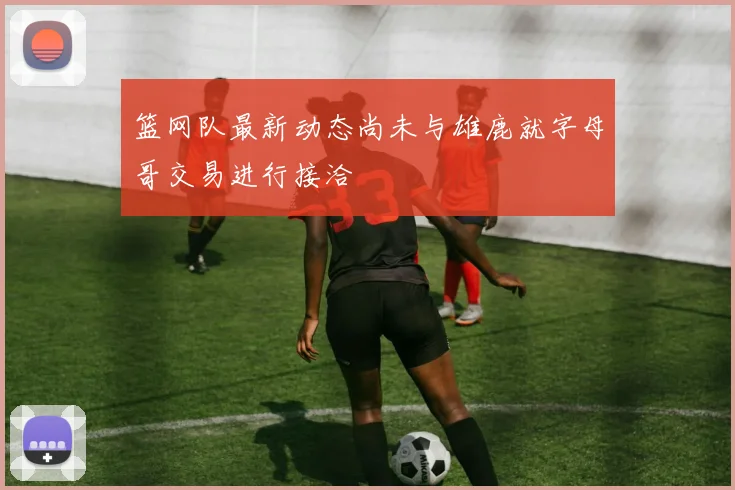 篮网队最新动态尚未与雄鹿就字母哥交易进行接洽