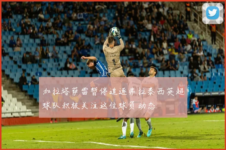加拉塔萨雷暂停追逐弗拉泰西英超球队积极关注这位球员动态