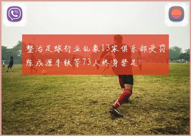 整治足球行业乱象13家俱乐部受罚陈戌源李铁等73人终身禁足