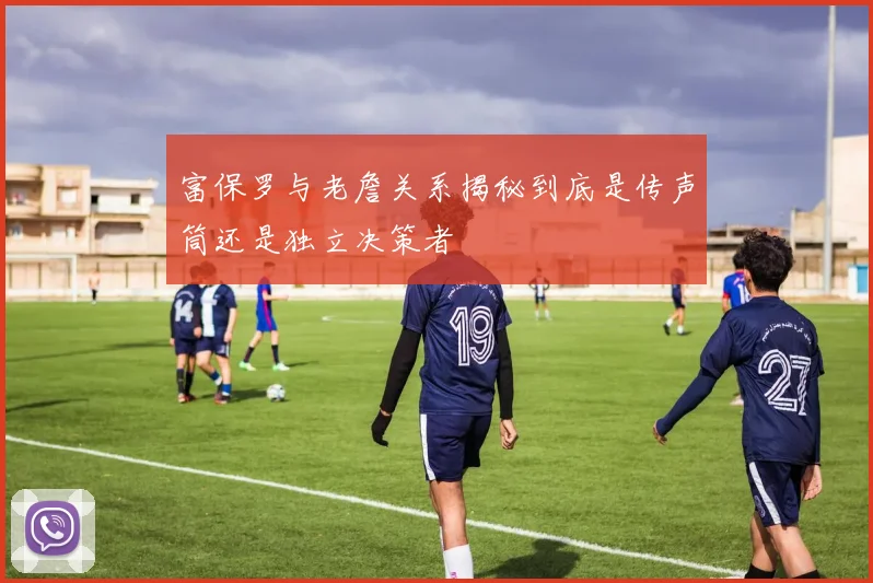 富保罗与老詹关系揭秘到底是传声筒还是独立决策者